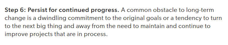 Persist for continued progress. A common obstacle to long-term change is a dwindling commitment to the original goals or a tendency to turn to the next big thing and away from the need to maintain and continue to improve projects that are in process.